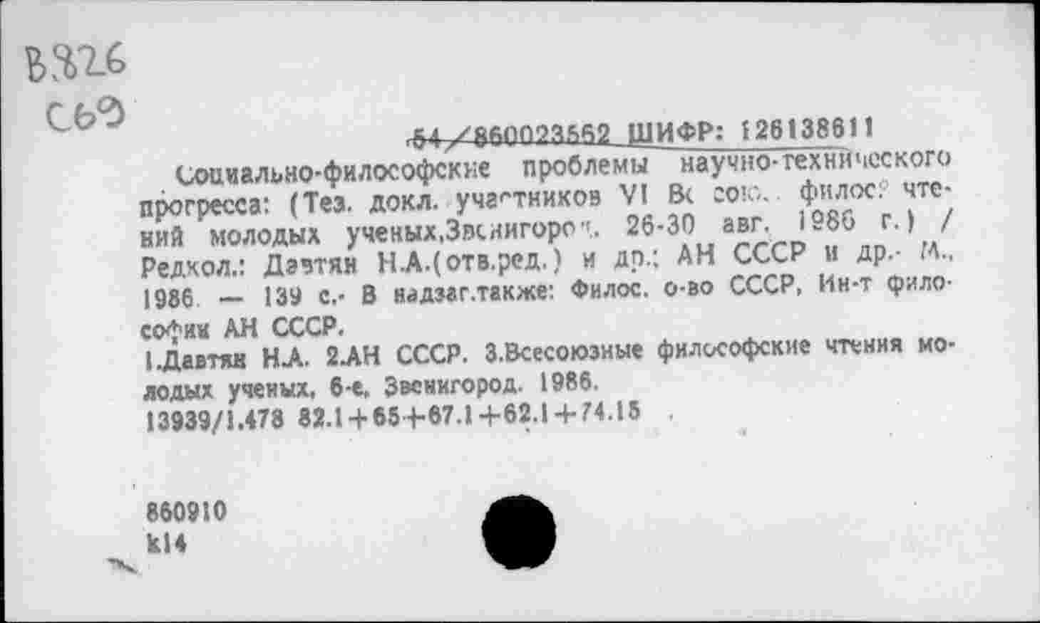 ﻿ми
СЬ'Э
■М~Л&Д»П?3,5а2ЛиИФР: 126138611
Социально-философские проблемы научно- технического прогресса: (Тез. докл. участников VI В< сою.. филос: чтений молодых ученых,Звенигород 26-30 авг. 1986 г.) / Редкол.: Давтян Н.А.(отв.ред.) и др.; АН СССР и др.- м., 1986 — 139 с.- В яадзаг.также: Филос. о-во СССР, Ин-т философии АН СССР.
I.Давтян Н.А. 2.АН СССР. З.Всесоюзные философские чтения молодых ученых, 6-е, Звенигород. 1986.
13939/1.478 82.1 + 65+67.1+62.1 + 74.15
860910